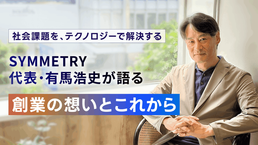 【SYMMETRY 3周年】社会課題を、テクノロジーで解決する。SYMMETRY代表・有馬浩史が語る、創業の想いとこれから